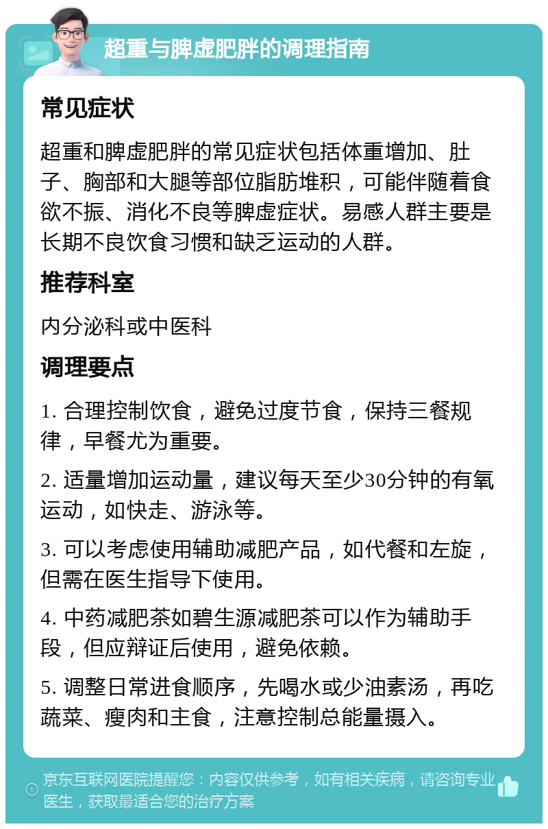 超重与脾虚肥胖的调理指南 常见症状 超重和脾虚肥胖的常见症状包括体重增加、肚子、胸部和大腿等部位脂肪堆积，可能伴随着食欲不振、消化不良等脾虚症状。易感人群主要是长期不良饮食习惯和缺乏运动的人群。 推荐科室 内分泌科或中医科 调理要点 1. 合理控制饮食，避免过度节食，保持三餐规律，早餐尤为重要。 2. 适量增加运动量，建议每天至少30分钟的有氧运动，如快走、游泳等。 3. 可以考虑使用辅助减肥产品，如代餐和左旋，但需在医生指导下使用。 4. 中药减肥茶如碧生源减肥茶可以作为辅助手段，但应辩证后使用，避免依赖。 5. 调整日常进食顺序，先喝水或少油素汤，再吃蔬菜、瘦肉和主食，注意控制总能量摄入。