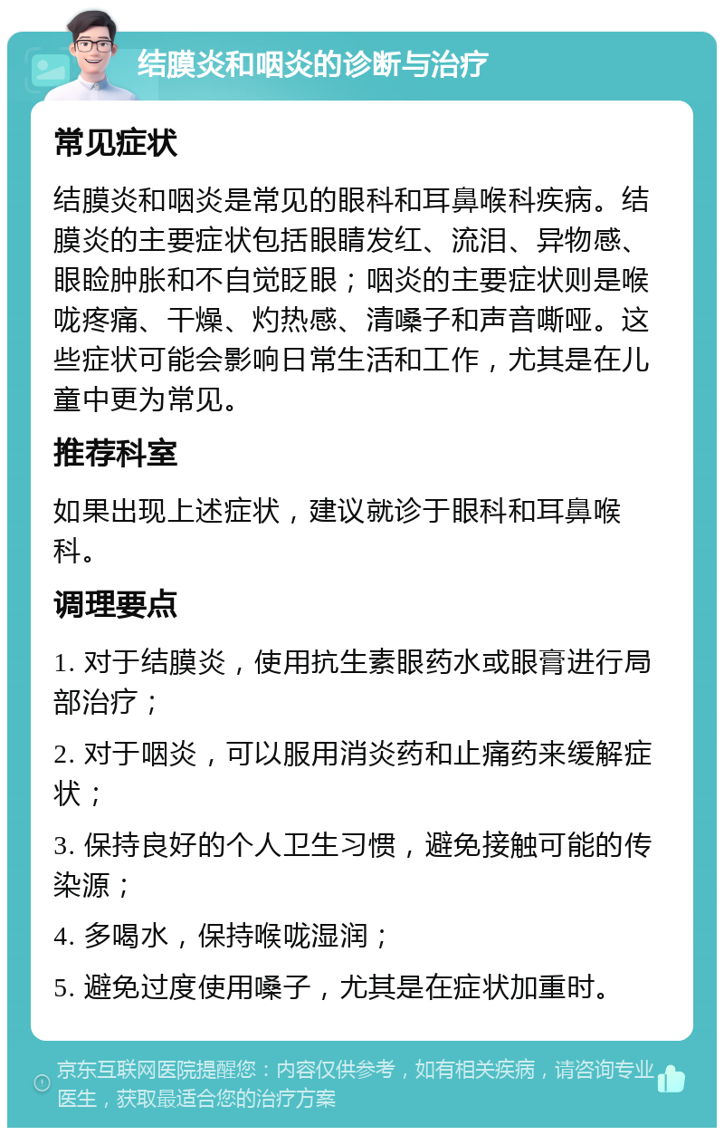 结膜炎和咽炎的诊断与治疗 常见症状 结膜炎和咽炎是常见的眼科和耳鼻喉科疾病。结膜炎的主要症状包括眼睛发红、流泪、异物感、眼睑肿胀和不自觉眨眼；咽炎的主要症状则是喉咙疼痛、干燥、灼热感、清嗓子和声音嘶哑。这些症状可能会影响日常生活和工作，尤其是在儿童中更为常见。 推荐科室 如果出现上述症状，建议就诊于眼科和耳鼻喉科。 调理要点 1. 对于结膜炎，使用抗生素眼药水或眼膏进行局部治疗； 2. 对于咽炎，可以服用消炎药和止痛药来缓解症状； 3. 保持良好的个人卫生习惯，避免接触可能的传染源； 4. 多喝水，保持喉咙湿润； 5. 避免过度使用嗓子，尤其是在症状加重时。