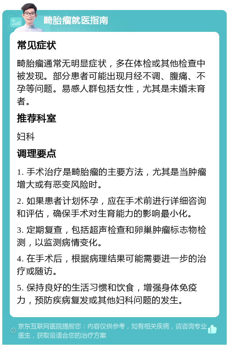 畸胎瘤就医指南 常见症状 畸胎瘤通常无明显症状，多在体检或其他检查中被发现。部分患者可能出现月经不调、腹痛、不孕等问题。易感人群包括女性，尤其是未婚未育者。 推荐科室 妇科 调理要点 1. 手术治疗是畸胎瘤的主要方法，尤其是当肿瘤增大或有恶变风险时。 2. 如果患者计划怀孕，应在手术前进行详细咨询和评估，确保手术对生育能力的影响最小化。 3. 定期复查，包括超声检查和卵巢肿瘤标志物检测，以监测病情变化。 4. 在手术后，根据病理结果可能需要进一步的治疗或随访。 5. 保持良好的生活习惯和饮食，增强身体免疫力，预防疾病复发或其他妇科问题的发生。