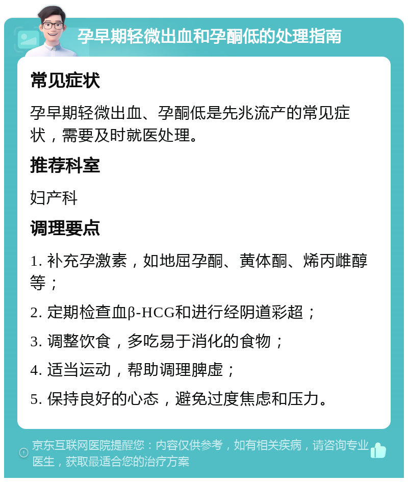 孕早期轻微出血和孕酮低的处理指南 常见症状 孕早期轻微出血、孕酮低是先兆流产的常见症状，需要及时就医处理。 推荐科室 妇产科 调理要点 1. 补充孕激素，如地屈孕酮、黄体酮、烯丙雌醇等； 2. 定期检查血β-HCG和进行经阴道彩超； 3. 调整饮食，多吃易于消化的食物； 4. 适当运动，帮助调理脾虚； 5. 保持良好的心态，避免过度焦虑和压力。