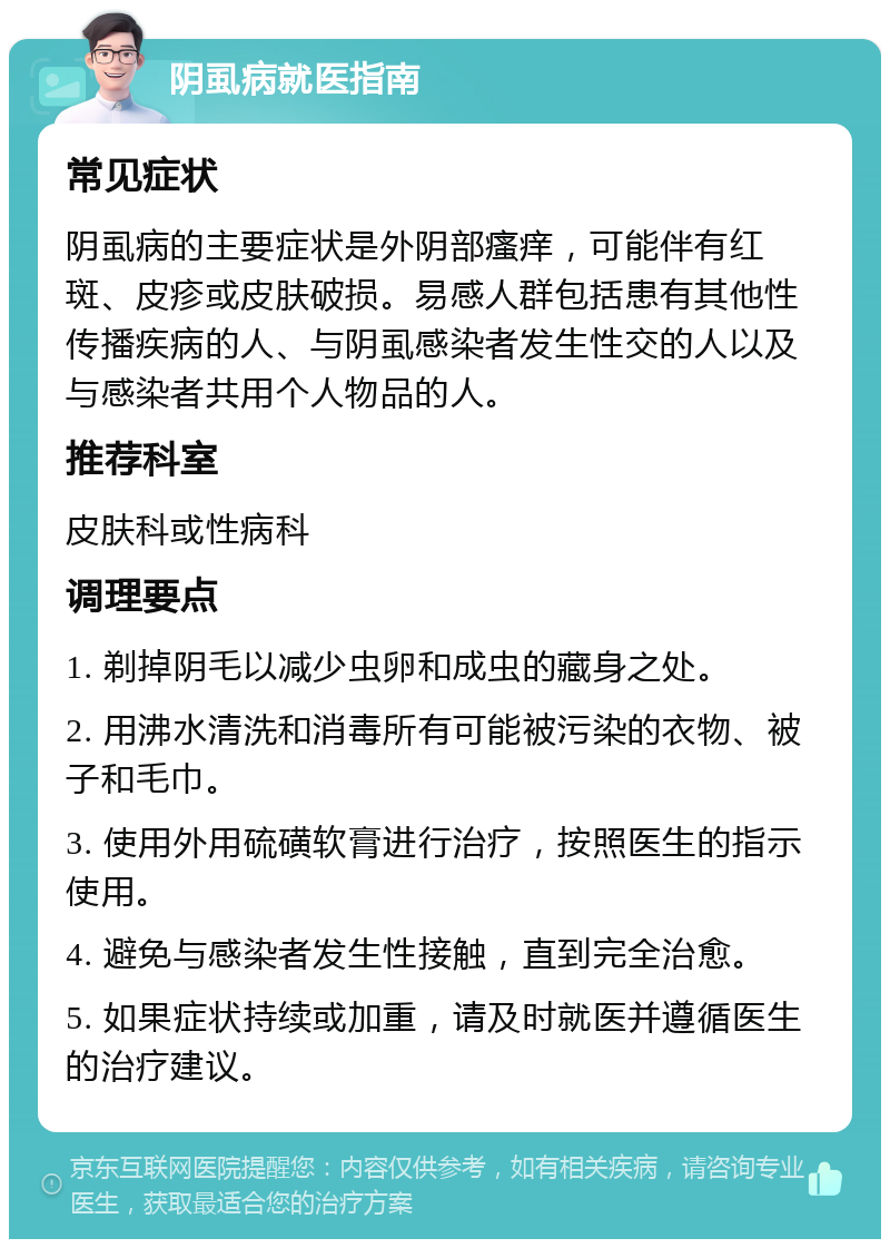 阴虱病就医指南 常见症状 阴虱病的主要症状是外阴部瘙痒，可能伴有红斑、皮疹或皮肤破损。易感人群包括患有其他性传播疾病的人、与阴虱感染者发生性交的人以及与感染者共用个人物品的人。 推荐科室 皮肤科或性病科 调理要点 1. 剃掉阴毛以减少虫卵和成虫的藏身之处。 2. 用沸水清洗和消毒所有可能被污染的衣物、被子和毛巾。 3. 使用外用硫磺软膏进行治疗，按照医生的指示使用。 4. 避免与感染者发生性接触，直到完全治愈。 5. 如果症状持续或加重，请及时就医并遵循医生的治疗建议。