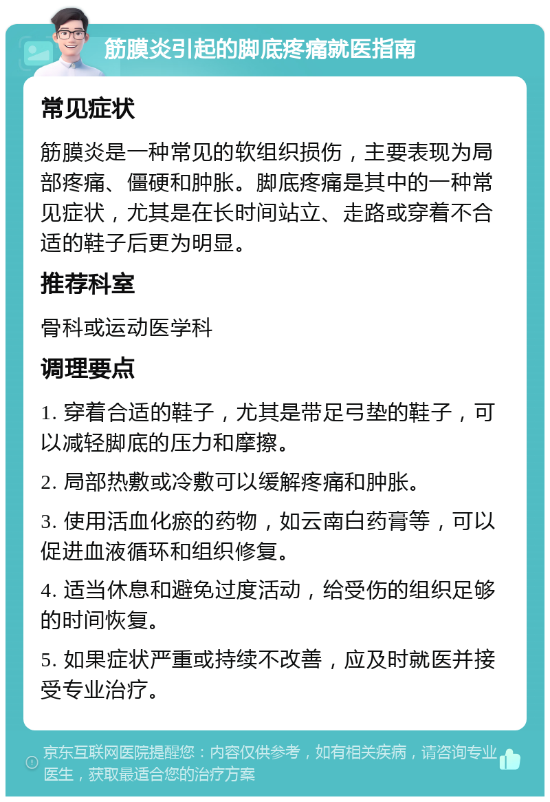 筋膜炎引起的脚底疼痛就医指南 常见症状 筋膜炎是一种常见的软组织损伤，主要表现为局部疼痛、僵硬和肿胀。脚底疼痛是其中的一种常见症状，尤其是在长时间站立、走路或穿着不合适的鞋子后更为明显。 推荐科室 骨科或运动医学科 调理要点 1. 穿着合适的鞋子，尤其是带足弓垫的鞋子，可以减轻脚底的压力和摩擦。 2. 局部热敷或冷敷可以缓解疼痛和肿胀。 3. 使用活血化瘀的药物，如云南白药膏等，可以促进血液循环和组织修复。 4. 适当休息和避免过度活动，给受伤的组织足够的时间恢复。 5. 如果症状严重或持续不改善，应及时就医并接受专业治疗。