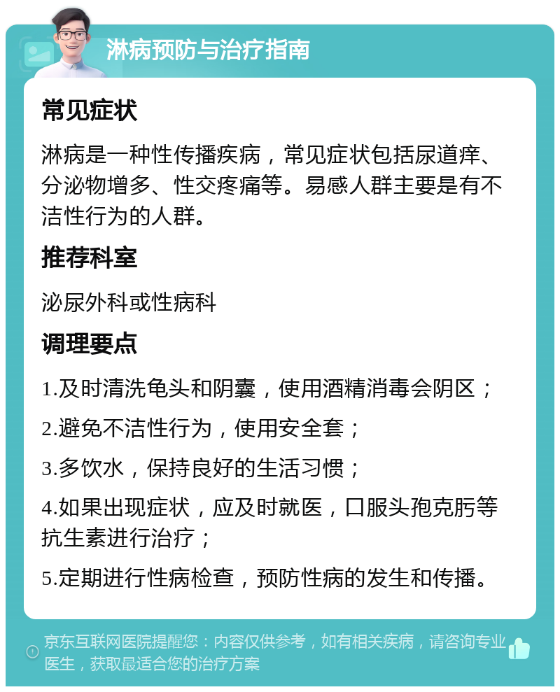 淋病预防与治疗指南 常见症状 淋病是一种性传播疾病，常见症状包括尿道痒、分泌物增多、性交疼痛等。易感人群主要是有不洁性行为的人群。 推荐科室 泌尿外科或性病科 调理要点 1.及时清洗龟头和阴囊，使用酒精消毒会阴区； 2.避免不洁性行为，使用安全套； 3.多饮水，保持良好的生活习惯； 4.如果出现症状，应及时就医，口服头孢克肟等抗生素进行治疗； 5.定期进行性病检查，预防性病的发生和传播。