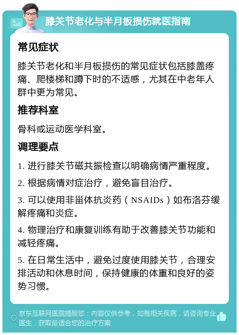 膝关节老化与半月板损伤就医指南 常见症状 膝关节老化和半月板损伤的常见症状包括膝盖疼痛、爬楼梯和蹲下时的不适感，尤其在中老年人群中更为常见。 推荐科室 骨科或运动医学科室。 调理要点 1. 进行膝关节磁共振检查以明确病情严重程度。 2. 根据病情对症治疗，避免盲目治疗。 3. 可以使用非甾体抗炎药（NSAIDs）如布洛芬缓解疼痛和炎症。 4. 物理治疗和康复训练有助于改善膝关节功能和减轻疼痛。 5. 在日常生活中，避免过度使用膝关节，合理安排活动和休息时间，保持健康的体重和良好的姿势习惯。