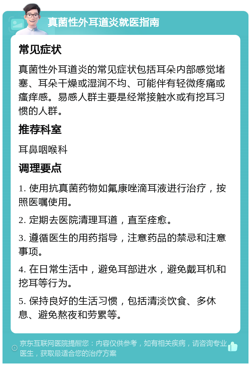 真菌性外耳道炎就医指南 常见症状 真菌性外耳道炎的常见症状包括耳朵内部感觉堵塞、耳朵干燥或湿润不均、可能伴有轻微疼痛或瘙痒感。易感人群主要是经常接触水或有挖耳习惯的人群。 推荐科室 耳鼻咽喉科 调理要点 1. 使用抗真菌药物如氟康唑滴耳液进行治疗，按照医嘱使用。 2. 定期去医院清理耳道，直至痊愈。 3. 遵循医生的用药指导，注意药品的禁忌和注意事项。 4. 在日常生活中，避免耳部进水，避免戴耳机和挖耳等行为。 5. 保持良好的生活习惯，包括清淡饮食、多休息、避免熬夜和劳累等。