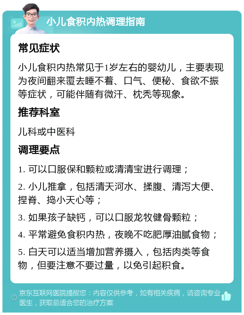 小儿食积内热调理指南 常见症状 小儿食积内热常见于1岁左右的婴幼儿，主要表现为夜间翻来覆去睡不着、口气、便秘、食欲不振等症状，可能伴随有微汗、枕秃等现象。 推荐科室 儿科或中医科 调理要点 1. 可以口服保和颗粒或清清宝进行调理； 2. 小儿推拿，包括清天河水、揉腹、清泻大便、捏脊、捣小天心等； 3. 如果孩子缺钙，可以口服龙牧健骨颗粒； 4. 平常避免食积内热，夜晚不吃肥厚油腻食物； 5. 白天可以适当增加营养摄入，包括肉类等食物，但要注意不要过量，以免引起积食。