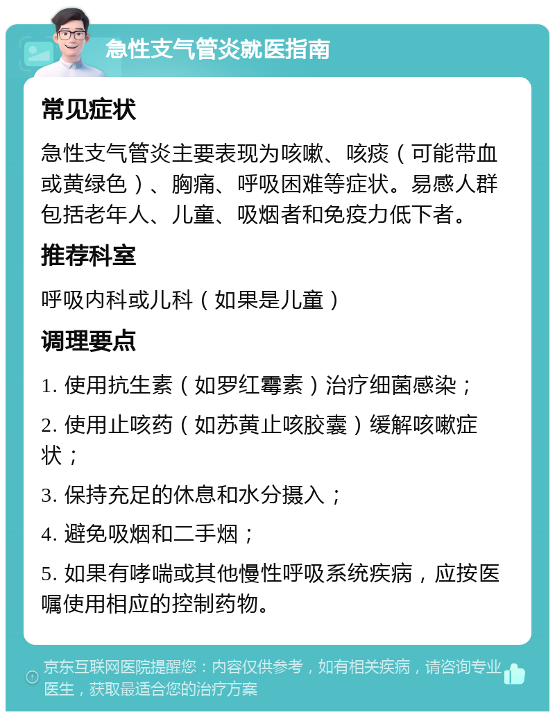 急性支气管炎就医指南 常见症状 急性支气管炎主要表现为咳嗽、咳痰（可能带血或黄绿色）、胸痛、呼吸困难等症状。易感人群包括老年人、儿童、吸烟者和免疫力低下者。 推荐科室 呼吸内科或儿科（如果是儿童） 调理要点 1. 使用抗生素（如罗红霉素）治疗细菌感染； 2. 使用止咳药（如苏黄止咳胶囊）缓解咳嗽症状； 3. 保持充足的休息和水分摄入； 4. 避免吸烟和二手烟； 5. 如果有哮喘或其他慢性呼吸系统疾病，应按医嘱使用相应的控制药物。