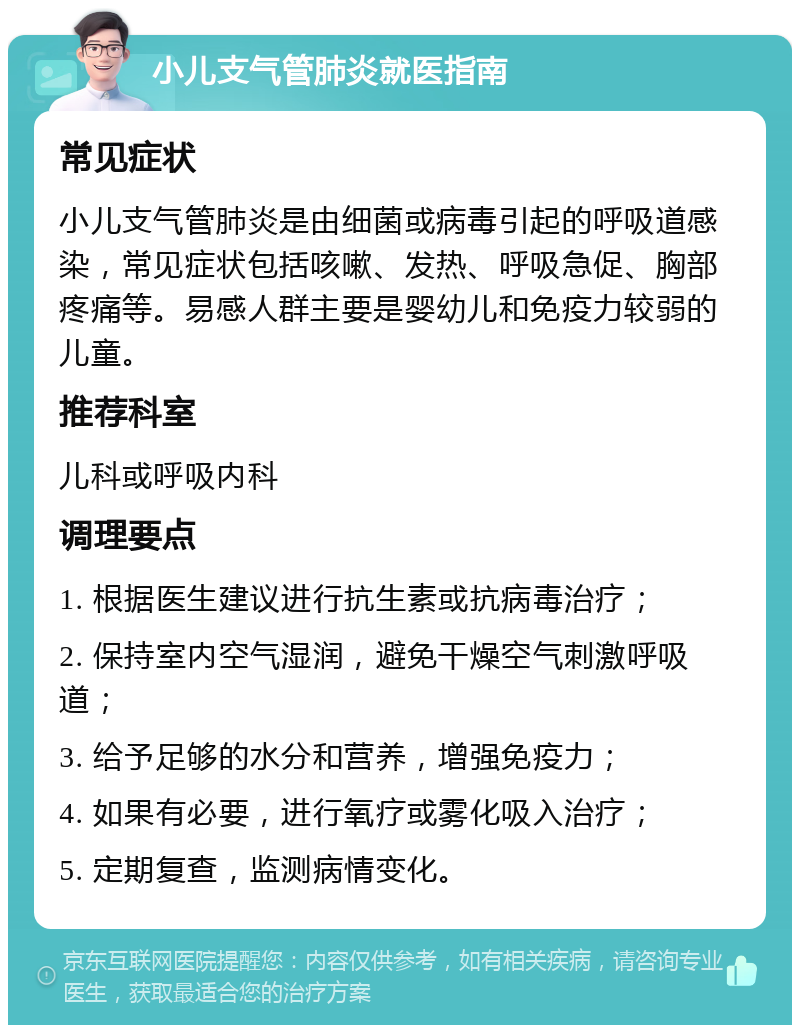 小儿支气管肺炎就医指南 常见症状 小儿支气管肺炎是由细菌或病毒引起的呼吸道感染，常见症状包括咳嗽、发热、呼吸急促、胸部疼痛等。易感人群主要是婴幼儿和免疫力较弱的儿童。 推荐科室 儿科或呼吸内科 调理要点 1. 根据医生建议进行抗生素或抗病毒治疗； 2. 保持室内空气湿润，避免干燥空气刺激呼吸道； 3. 给予足够的水分和营养，增强免疫力； 4. 如果有必要，进行氧疗或雾化吸入治疗； 5. 定期复查，监测病情变化。