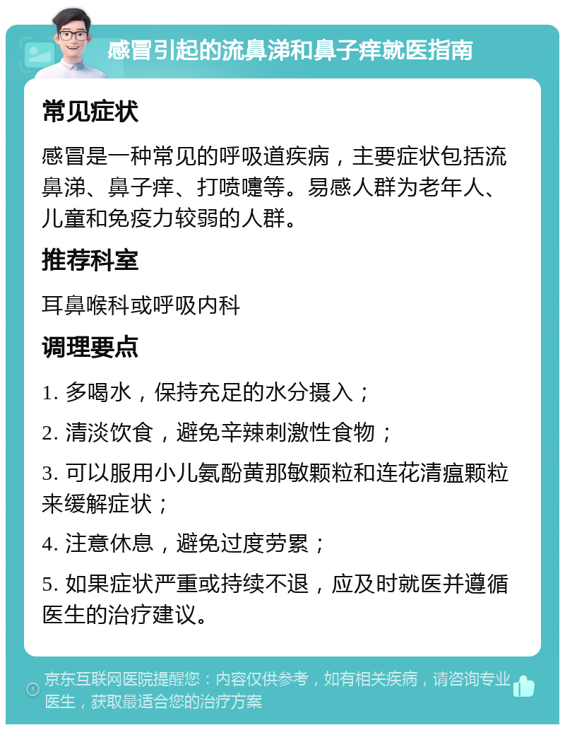 感冒引起的流鼻涕和鼻子痒就医指南 常见症状 感冒是一种常见的呼吸道疾病，主要症状包括流鼻涕、鼻子痒、打喷嚏等。易感人群为老年人、儿童和免疫力较弱的人群。 推荐科室 耳鼻喉科或呼吸内科 调理要点 1. 多喝水，保持充足的水分摄入； 2. 清淡饮食，避免辛辣刺激性食物； 3. 可以服用小儿氨酚黄那敏颗粒和连花清瘟颗粒来缓解症状； 4. 注意休息，避免过度劳累； 5. 如果症状严重或持续不退，应及时就医并遵循医生的治疗建议。