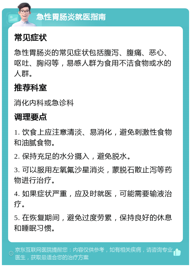 急性胃肠炎就医指南 常见症状 急性胃肠炎的常见症状包括腹泻、腹痛、恶心、呕吐、胸闷等，易感人群为食用不洁食物或水的人群。 推荐科室 消化内科或急诊科 调理要点 1. 饮食上应注意清淡、易消化，避免刺激性食物和油腻食物。 2. 保持充足的水分摄入，避免脱水。 3. 可以服用左氧氟沙星消炎，蒙脱石散止泻等药物进行治疗。 4. 如果症状严重，应及时就医，可能需要输液治疗。 5. 在恢复期间，避免过度劳累，保持良好的休息和睡眠习惯。