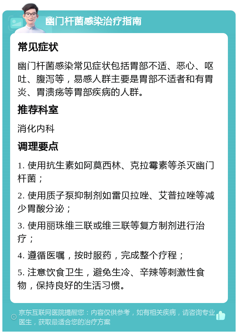 幽门杆菌感染治疗指南 常见症状 幽门杆菌感染常见症状包括胃部不适、恶心、呕吐、腹泻等，易感人群主要是胃部不适者和有胃炎、胃溃疡等胃部疾病的人群。 推荐科室 消化内科 调理要点 1. 使用抗生素如阿莫西林、克拉霉素等杀灭幽门杆菌； 2. 使用质子泵抑制剂如雷贝拉唑、艾普拉唑等减少胃酸分泌； 3. 使用丽珠维三联或维三联等复方制剂进行治疗； 4. 遵循医嘱，按时服药，完成整个疗程； 5. 注意饮食卫生，避免生冷、辛辣等刺激性食物，保持良好的生活习惯。