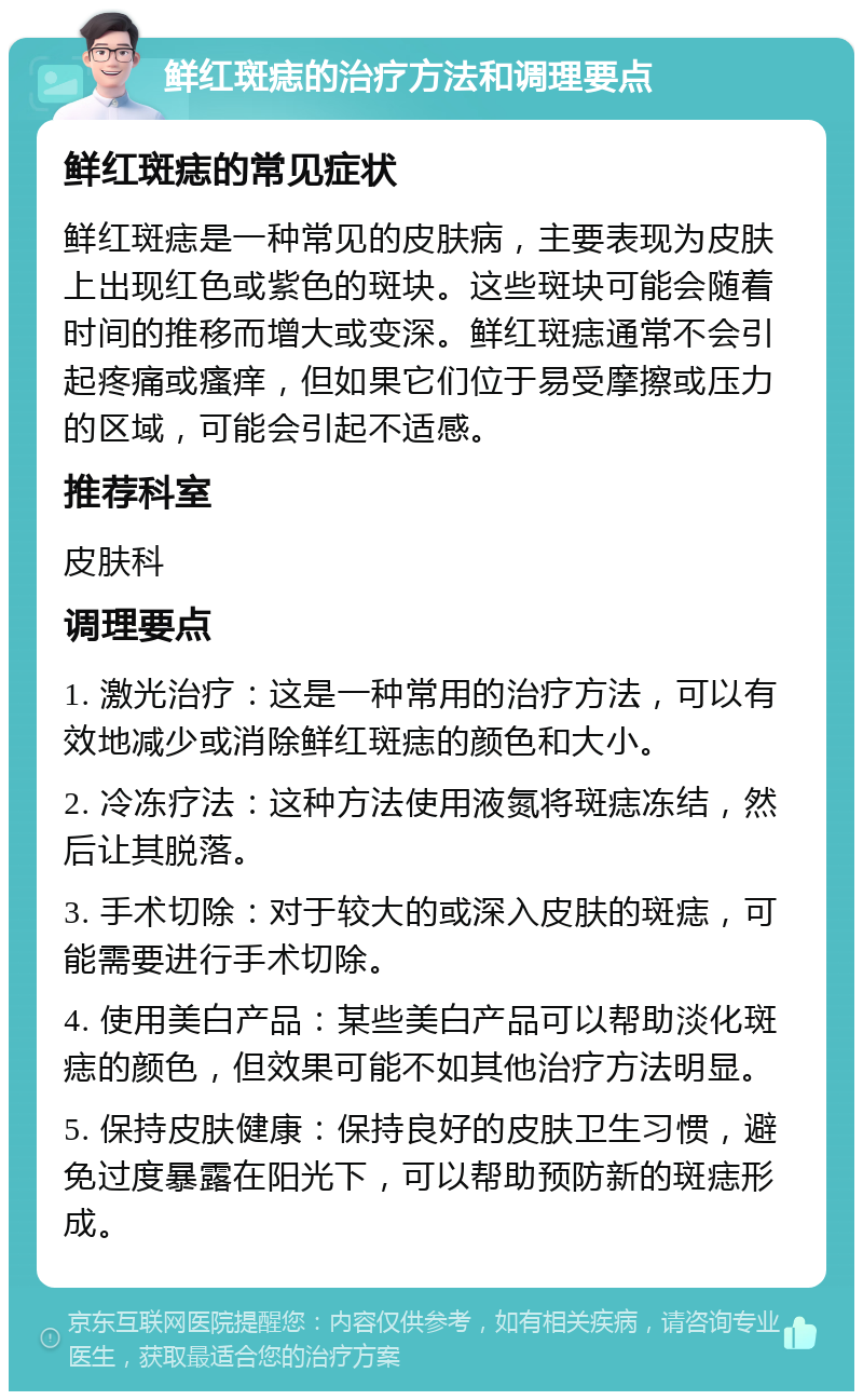 鲜红斑痣的治疗方法和调理要点 鲜红斑痣的常见症状 鲜红斑痣是一种常见的皮肤病，主要表现为皮肤上出现红色或紫色的斑块。这些斑块可能会随着时间的推移而增大或变深。鲜红斑痣通常不会引起疼痛或瘙痒，但如果它们位于易受摩擦或压力的区域，可能会引起不适感。 推荐科室 皮肤科 调理要点 1. 激光治疗：这是一种常用的治疗方法，可以有效地减少或消除鲜红斑痣的颜色和大小。 2. 冷冻疗法：这种方法使用液氮将斑痣冻结，然后让其脱落。 3. 手术切除：对于较大的或深入皮肤的斑痣，可能需要进行手术切除。 4. 使用美白产品：某些美白产品可以帮助淡化斑痣的颜色，但效果可能不如其他治疗方法明显。 5. 保持皮肤健康：保持良好的皮肤卫生习惯，避免过度暴露在阳光下，可以帮助预防新的斑痣形成。