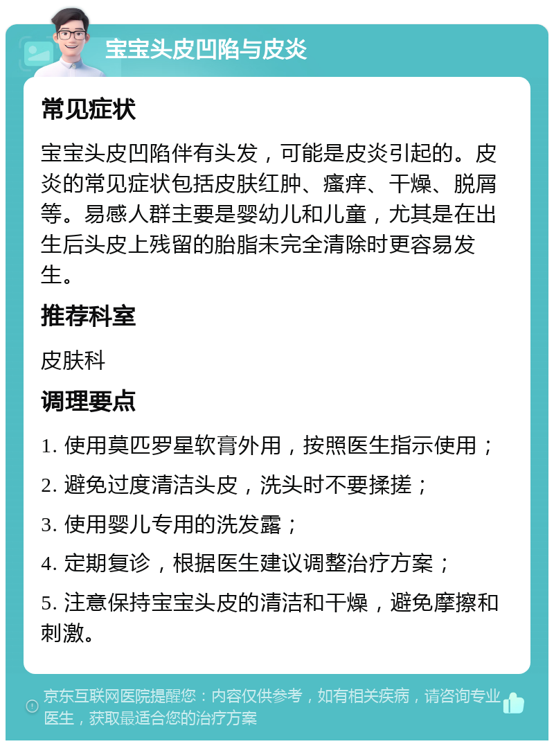 宝宝头皮凹陷与皮炎 常见症状 宝宝头皮凹陷伴有头发，可能是皮炎引起的。皮炎的常见症状包括皮肤红肿、瘙痒、干燥、脱屑等。易感人群主要是婴幼儿和儿童，尤其是在出生后头皮上残留的胎脂未完全清除时更容易发生。 推荐科室 皮肤科 调理要点 1. 使用莫匹罗星软膏外用，按照医生指示使用； 2. 避免过度清洁头皮，洗头时不要揉搓； 3. 使用婴儿专用的洗发露； 4. 定期复诊，根据医生建议调整治疗方案； 5. 注意保持宝宝头皮的清洁和干燥，避免摩擦和刺激。