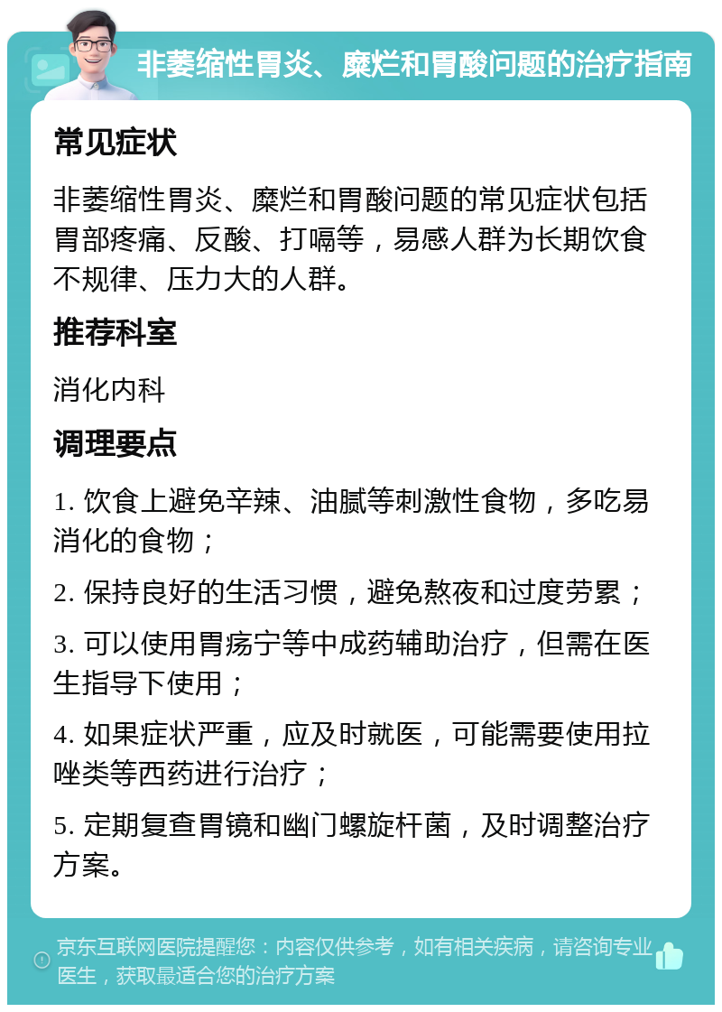 非萎缩性胃炎、糜烂和胃酸问题的治疗指南 常见症状 非萎缩性胃炎、糜烂和胃酸问题的常见症状包括胃部疼痛、反酸、打嗝等，易感人群为长期饮食不规律、压力大的人群。 推荐科室 消化内科 调理要点 1. 饮食上避免辛辣、油腻等刺激性食物，多吃易消化的食物； 2. 保持良好的生活习惯，避免熬夜和过度劳累； 3. 可以使用胃疡宁等中成药辅助治疗，但需在医生指导下使用； 4. 如果症状严重，应及时就医，可能需要使用拉唑类等西药进行治疗； 5. 定期复查胃镜和幽门螺旋杆菌，及时调整治疗方案。