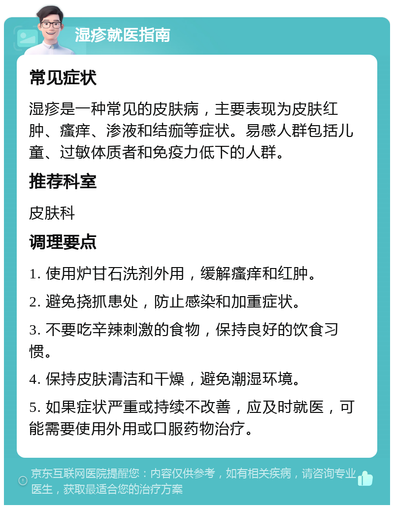 湿疹就医指南 常见症状 湿疹是一种常见的皮肤病，主要表现为皮肤红肿、瘙痒、渗液和结痂等症状。易感人群包括儿童、过敏体质者和免疫力低下的人群。 推荐科室 皮肤科 调理要点 1. 使用炉甘石洗剂外用，缓解瘙痒和红肿。 2. 避免挠抓患处，防止感染和加重症状。 3. 不要吃辛辣刺激的食物，保持良好的饮食习惯。 4. 保持皮肤清洁和干燥，避免潮湿环境。 5. 如果症状严重或持续不改善，应及时就医，可能需要使用外用或口服药物治疗。