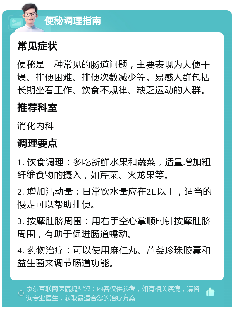 便秘调理指南 常见症状 便秘是一种常见的肠道问题，主要表现为大便干燥、排便困难、排便次数减少等。易感人群包括长期坐着工作、饮食不规律、缺乏运动的人群。 推荐科室 消化内科 调理要点 1. 饮食调理：多吃新鲜水果和蔬菜，适量增加粗纤维食物的摄入，如芹菜、火龙果等。 2. 增加活动量：日常饮水量应在2L以上，适当的慢走可以帮助排便。 3. 按摩肚脐周围：用右手空心掌顺时针按摩肚脐周围，有助于促进肠道蠕动。 4. 药物治疗：可以使用麻仁丸、芦荟珍珠胶囊和益生菌来调节肠道功能。