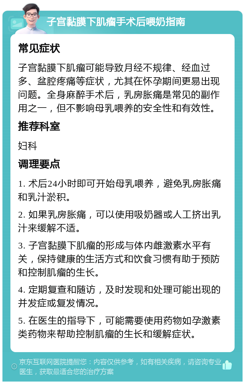 子宫黏膜下肌瘤手术后喂奶指南 常见症状 子宫黏膜下肌瘤可能导致月经不规律、经血过多、盆腔疼痛等症状，尤其在怀孕期间更易出现问题。全身麻醉手术后，乳房胀痛是常见的副作用之一，但不影响母乳喂养的安全性和有效性。 推荐科室 妇科 调理要点 1. 术后24小时即可开始母乳喂养，避免乳房胀痛和乳汁淤积。 2. 如果乳房胀痛，可以使用吸奶器或人工挤出乳汁来缓解不适。 3. 子宫黏膜下肌瘤的形成与体内雌激素水平有关，保持健康的生活方式和饮食习惯有助于预防和控制肌瘤的生长。 4. 定期复查和随访，及时发现和处理可能出现的并发症或复发情况。 5. 在医生的指导下，可能需要使用药物如孕激素类药物来帮助控制肌瘤的生长和缓解症状。