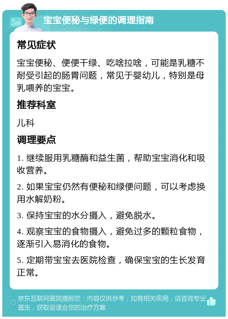 宝宝便秘与绿便的调理指南 常见症状 宝宝便秘、便便干绿、吃啥拉啥，可能是乳糖不耐受引起的肠胃问题，常见于婴幼儿，特别是母乳喂养的宝宝。 推荐科室 儿科 调理要点 1. 继续服用乳糖酶和益生菌，帮助宝宝消化和吸收营养。 2. 如果宝宝仍然有便秘和绿便问题，可以考虑换用水解奶粉。 3. 保持宝宝的水分摄入，避免脱水。 4. 观察宝宝的食物摄入，避免过多的颗粒食物，逐渐引入易消化的食物。 5. 定期带宝宝去医院检查，确保宝宝的生长发育正常。