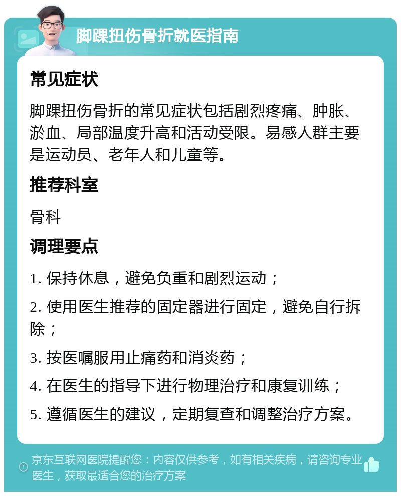 脚踝扭伤骨折就医指南 常见症状 脚踝扭伤骨折的常见症状包括剧烈疼痛、肿胀、淤血、局部温度升高和活动受限。易感人群主要是运动员、老年人和儿童等。 推荐科室 骨科 调理要点 1. 保持休息，避免负重和剧烈运动； 2. 使用医生推荐的固定器进行固定，避免自行拆除； 3. 按医嘱服用止痛药和消炎药； 4. 在医生的指导下进行物理治疗和康复训练； 5. 遵循医生的建议，定期复查和调整治疗方案。