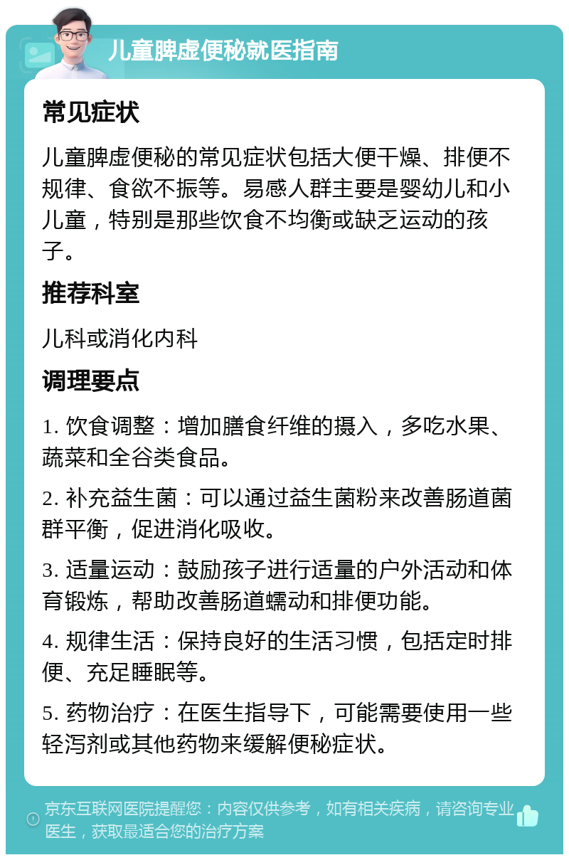 儿童脾虚便秘就医指南 常见症状 儿童脾虚便秘的常见症状包括大便干燥、排便不规律、食欲不振等。易感人群主要是婴幼儿和小儿童，特别是那些饮食不均衡或缺乏运动的孩子。 推荐科室 儿科或消化内科 调理要点 1. 饮食调整：增加膳食纤维的摄入，多吃水果、蔬菜和全谷类食品。 2. 补充益生菌：可以通过益生菌粉来改善肠道菌群平衡，促进消化吸收。 3. 适量运动：鼓励孩子进行适量的户外活动和体育锻炼，帮助改善肠道蠕动和排便功能。 4. 规律生活：保持良好的生活习惯，包括定时排便、充足睡眠等。 5. 药物治疗：在医生指导下，可能需要使用一些轻泻剂或其他药物来缓解便秘症状。