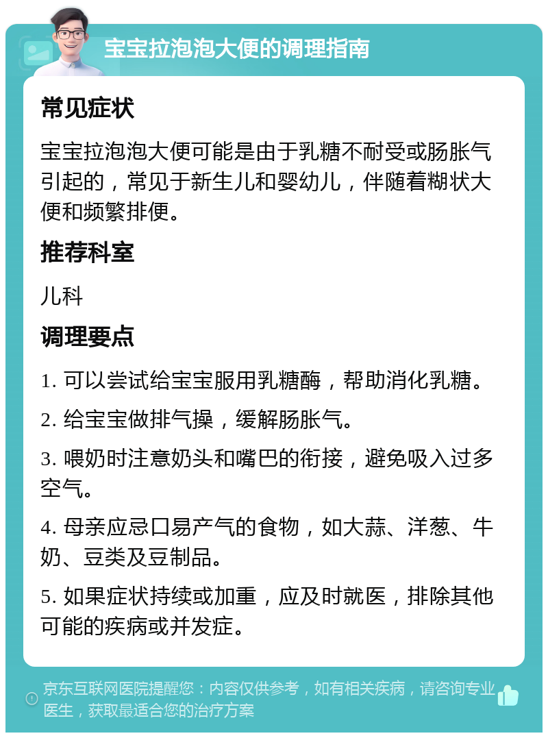 宝宝拉泡泡大便的调理指南 常见症状 宝宝拉泡泡大便可能是由于乳糖不耐受或肠胀气引起的，常见于新生儿和婴幼儿，伴随着糊状大便和频繁排便。 推荐科室 儿科 调理要点 1. 可以尝试给宝宝服用乳糖酶，帮助消化乳糖。 2. 给宝宝做排气操，缓解肠胀气。 3. 喂奶时注意奶头和嘴巴的衔接，避免吸入过多空气。 4. 母亲应忌口易产气的食物，如大蒜、洋葱、牛奶、豆类及豆制品。 5. 如果症状持续或加重，应及时就医，排除其他可能的疾病或并发症。