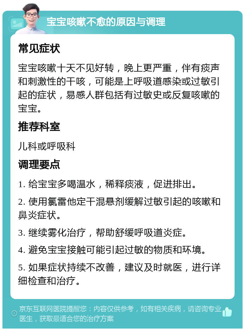 宝宝咳嗽不愈的原因与调理 常见症状 宝宝咳嗽十天不见好转，晚上更严重，伴有痰声和刺激性的干咳，可能是上呼吸道感染或过敏引起的症状，易感人群包括有过敏史或反复咳嗽的宝宝。 推荐科室 儿科或呼吸科 调理要点 1. 给宝宝多喝温水，稀释痰液，促进排出。 2. 使用氯雷他定干混悬剂缓解过敏引起的咳嗽和鼻炎症状。 3. 继续雾化治疗，帮助舒缓呼吸道炎症。 4. 避免宝宝接触可能引起过敏的物质和环境。 5. 如果症状持续不改善，建议及时就医，进行详细检查和治疗。