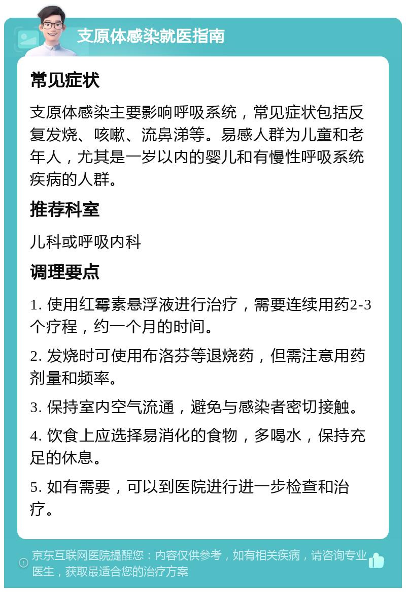 支原体感染就医指南 常见症状 支原体感染主要影响呼吸系统，常见症状包括反复发烧、咳嗽、流鼻涕等。易感人群为儿童和老年人，尤其是一岁以内的婴儿和有慢性呼吸系统疾病的人群。 推荐科室 儿科或呼吸内科 调理要点 1. 使用红霉素悬浮液进行治疗，需要连续用药2-3个疗程，约一个月的时间。 2. 发烧时可使用布洛芬等退烧药，但需注意用药剂量和频率。 3. 保持室内空气流通，避免与感染者密切接触。 4. 饮食上应选择易消化的食物，多喝水，保持充足的休息。 5. 如有需要，可以到医院进行进一步检查和治疗。