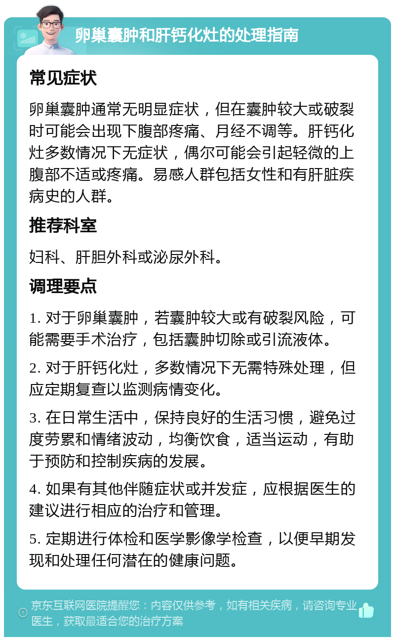 卵巢囊肿和肝钙化灶的处理指南 常见症状 卵巢囊肿通常无明显症状，但在囊肿较大或破裂时可能会出现下腹部疼痛、月经不调等。肝钙化灶多数情况下无症状，偶尔可能会引起轻微的上腹部不适或疼痛。易感人群包括女性和有肝脏疾病史的人群。 推荐科室 妇科、肝胆外科或泌尿外科。 调理要点 1. 对于卵巢囊肿，若囊肿较大或有破裂风险，可能需要手术治疗，包括囊肿切除或引流液体。 2. 对于肝钙化灶，多数情况下无需特殊处理，但应定期复查以监测病情变化。 3. 在日常生活中，保持良好的生活习惯，避免过度劳累和情绪波动，均衡饮食，适当运动，有助于预防和控制疾病的发展。 4. 如果有其他伴随症状或并发症，应根据医生的建议进行相应的治疗和管理。 5. 定期进行体检和医学影像学检查，以便早期发现和处理任何潜在的健康问题。