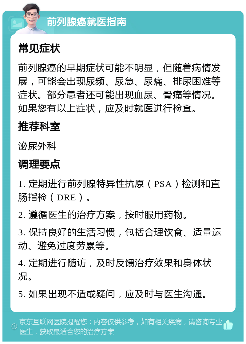 前列腺癌就医指南 常见症状 前列腺癌的早期症状可能不明显，但随着病情发展，可能会出现尿频、尿急、尿痛、排尿困难等症状。部分患者还可能出现血尿、骨痛等情况。如果您有以上症状，应及时就医进行检查。 推荐科室 泌尿外科 调理要点 1. 定期进行前列腺特异性抗原（PSA）检测和直肠指检（DRE）。 2. 遵循医生的治疗方案，按时服用药物。 3. 保持良好的生活习惯，包括合理饮食、适量运动、避免过度劳累等。 4. 定期进行随访，及时反馈治疗效果和身体状况。 5. 如果出现不适或疑问，应及时与医生沟通。