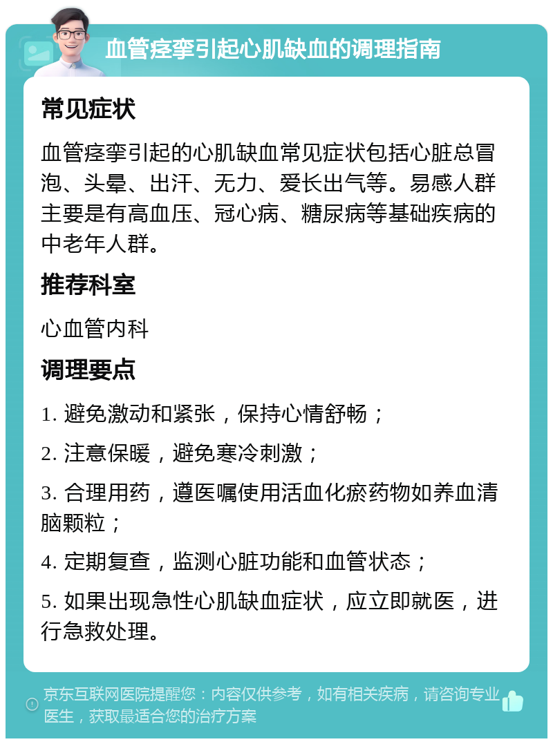 血管痉挛引起心肌缺血的调理指南 常见症状 血管痉挛引起的心肌缺血常见症状包括心脏总冒泡、头晕、出汗、无力、爱长出气等。易感人群主要是有高血压、冠心病、糖尿病等基础疾病的中老年人群。 推荐科室 心血管内科 调理要点 1. 避免激动和紧张，保持心情舒畅； 2. 注意保暖，避免寒冷刺激； 3. 合理用药，遵医嘱使用活血化瘀药物如养血清脑颗粒； 4. 定期复查，监测心脏功能和血管状态； 5. 如果出现急性心肌缺血症状，应立即就医，进行急救处理。