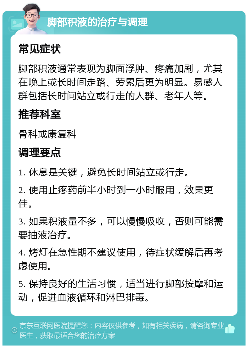 脚部积液的治疗与调理 常见症状 脚部积液通常表现为脚面浮肿、疼痛加剧，尤其在晚上或长时间走路、劳累后更为明显。易感人群包括长时间站立或行走的人群、老年人等。 推荐科室 骨科或康复科 调理要点 1. 休息是关键，避免长时间站立或行走。 2. 使用止疼药前半小时到一小时服用，效果更佳。 3. 如果积液量不多，可以慢慢吸收，否则可能需要抽液治疗。 4. 烤灯在急性期不建议使用，待症状缓解后再考虑使用。 5. 保持良好的生活习惯，适当进行脚部按摩和运动，促进血液循环和淋巴排毒。