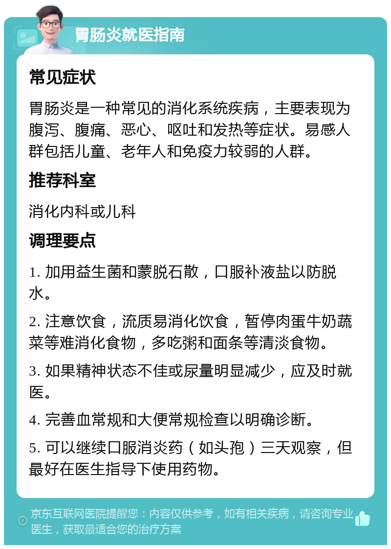 胃肠炎就医指南 常见症状 胃肠炎是一种常见的消化系统疾病，主要表现为腹泻、腹痛、恶心、呕吐和发热等症状。易感人群包括儿童、老年人和免疫力较弱的人群。 推荐科室 消化内科或儿科 调理要点 1. 加用益生菌和蒙脱石散，口服补液盐以防脱水。 2. 注意饮食，流质易消化饮食，暂停肉蛋牛奶蔬菜等难消化食物，多吃粥和面条等清淡食物。 3. 如果精神状态不佳或尿量明显减少，应及时就医。 4. 完善血常规和大便常规检查以明确诊断。 5. 可以继续口服消炎药（如头孢）三天观察，但最好在医生指导下使用药物。