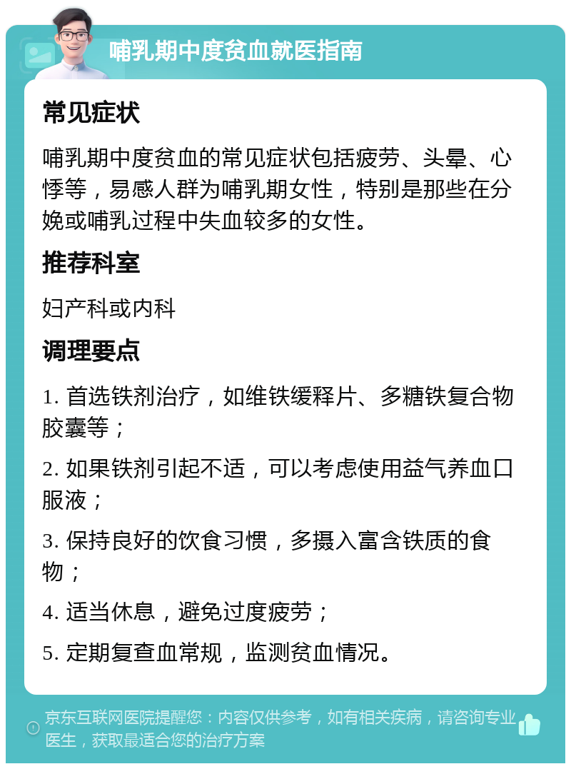 哺乳期中度贫血就医指南 常见症状 哺乳期中度贫血的常见症状包括疲劳、头晕、心悸等，易感人群为哺乳期女性，特别是那些在分娩或哺乳过程中失血较多的女性。 推荐科室 妇产科或内科 调理要点 1. 首选铁剂治疗，如维铁缓释片、多糖铁复合物胶囊等； 2. 如果铁剂引起不适，可以考虑使用益气养血口服液； 3. 保持良好的饮食习惯，多摄入富含铁质的食物； 4. 适当休息，避免过度疲劳； 5. 定期复查血常规，监测贫血情况。