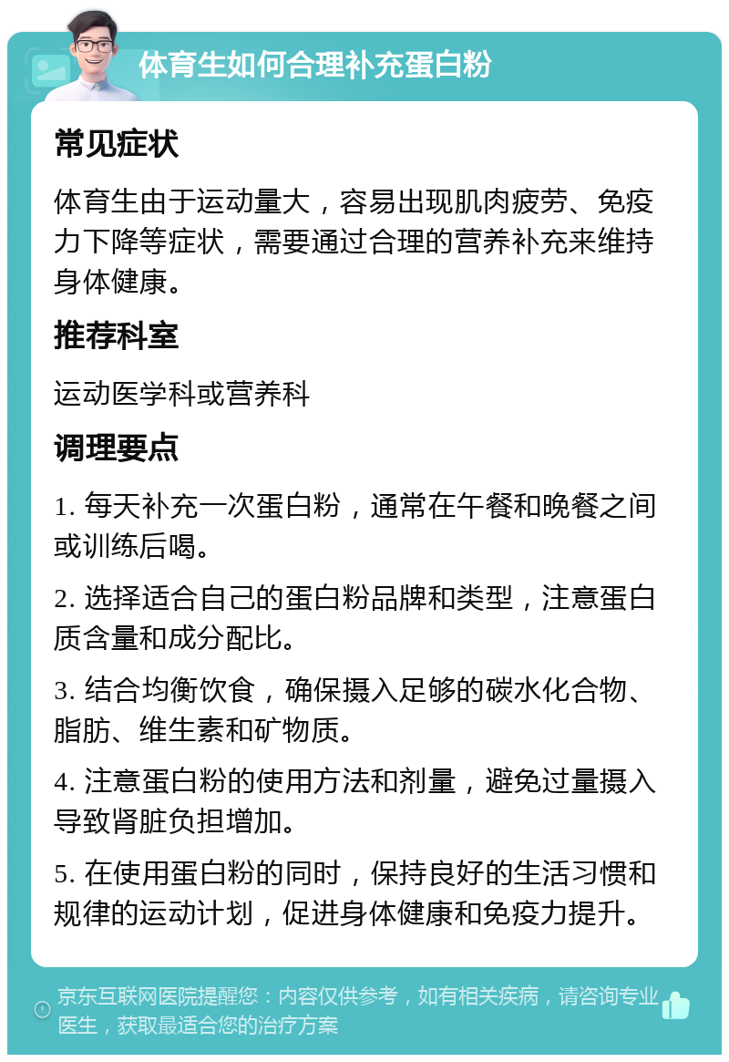 体育生如何合理补充蛋白粉 常见症状 体育生由于运动量大，容易出现肌肉疲劳、免疫力下降等症状，需要通过合理的营养补充来维持身体健康。 推荐科室 运动医学科或营养科 调理要点 1. 每天补充一次蛋白粉，通常在午餐和晚餐之间或训练后喝。 2. 选择适合自己的蛋白粉品牌和类型，注意蛋白质含量和成分配比。 3. 结合均衡饮食，确保摄入足够的碳水化合物、脂肪、维生素和矿物质。 4. 注意蛋白粉的使用方法和剂量，避免过量摄入导致肾脏负担增加。 5. 在使用蛋白粉的同时，保持良好的生活习惯和规律的运动计划，促进身体健康和免疫力提升。