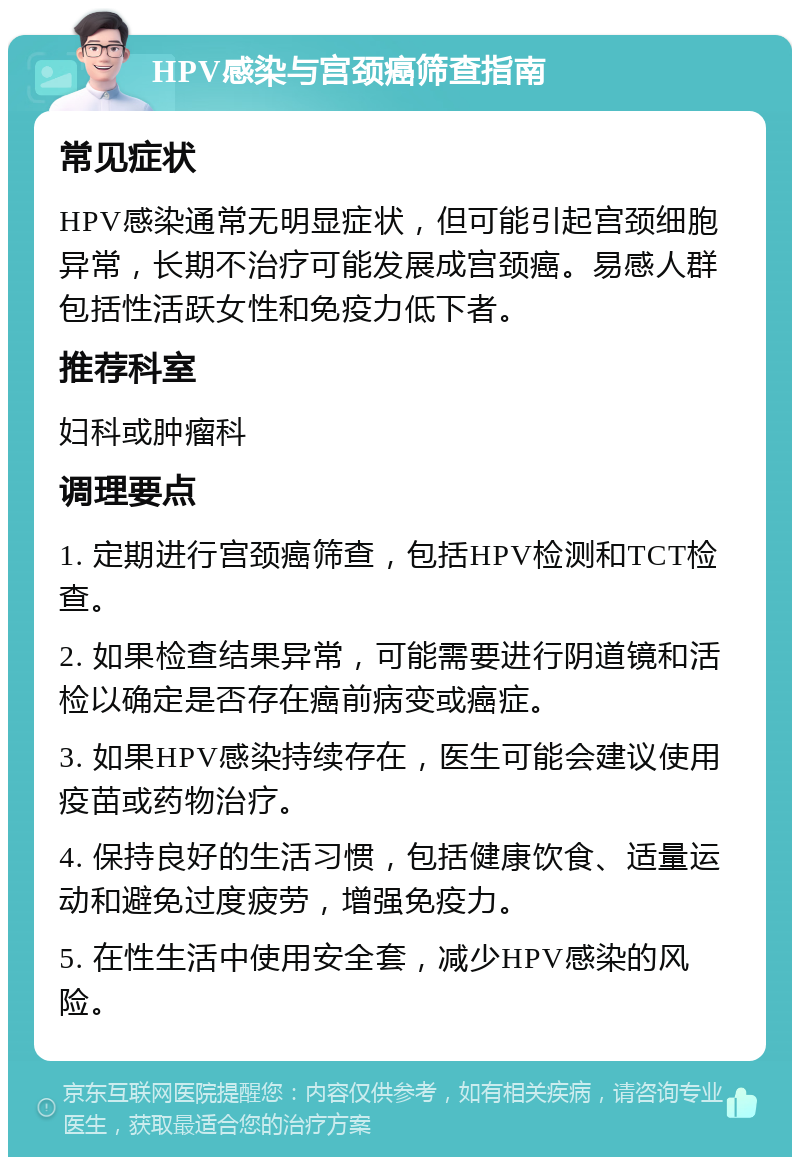 HPV感染与宫颈癌筛查指南 常见症状 HPV感染通常无明显症状，但可能引起宫颈细胞异常，长期不治疗可能发展成宫颈癌。易感人群包括性活跃女性和免疫力低下者。 推荐科室 妇科或肿瘤科 调理要点 1. 定期进行宫颈癌筛查，包括HPV检测和TCT检查。 2. 如果检查结果异常，可能需要进行阴道镜和活检以确定是否存在癌前病变或癌症。 3. 如果HPV感染持续存在，医生可能会建议使用疫苗或药物治疗。 4. 保持良好的生活习惯，包括健康饮食、适量运动和避免过度疲劳，增强免疫力。 5. 在性生活中使用安全套，减少HPV感染的风险。