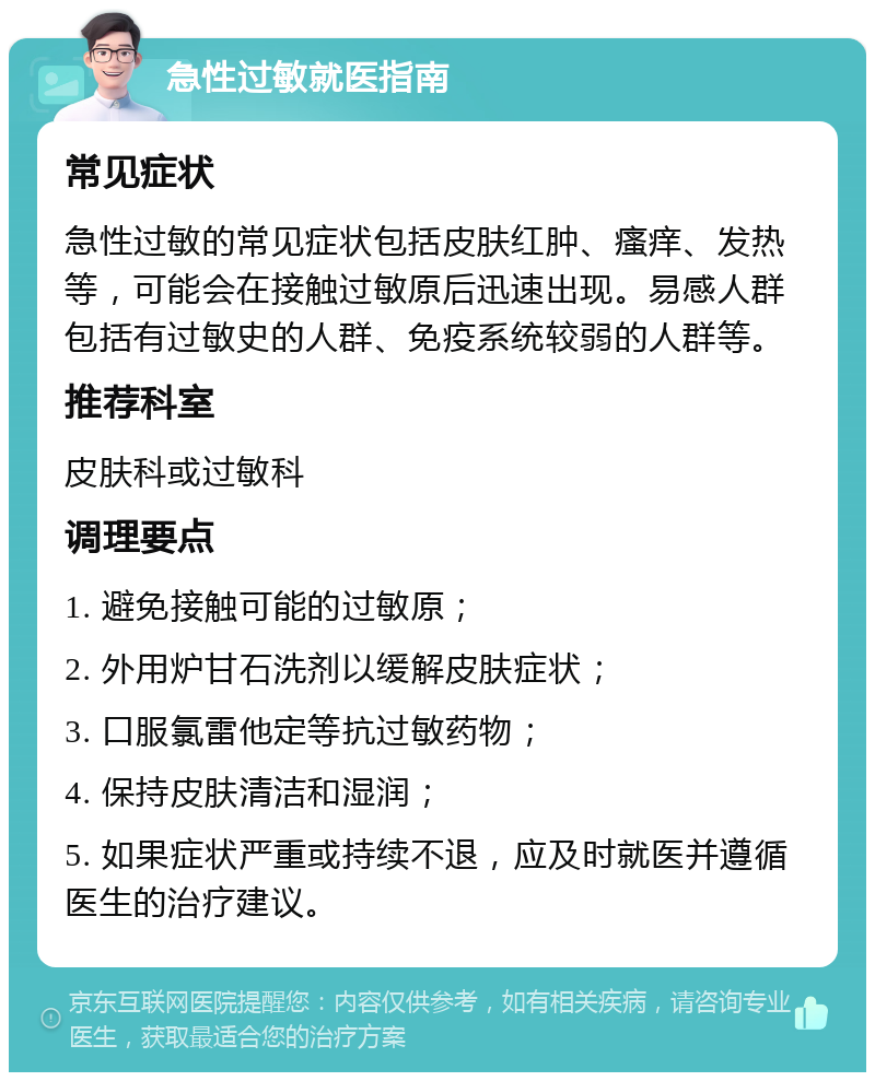 急性过敏就医指南 常见症状 急性过敏的常见症状包括皮肤红肿、瘙痒、发热等，可能会在接触过敏原后迅速出现。易感人群包括有过敏史的人群、免疫系统较弱的人群等。 推荐科室 皮肤科或过敏科 调理要点 1. 避免接触可能的过敏原； 2. 外用炉甘石洗剂以缓解皮肤症状； 3. 口服氯雷他定等抗过敏药物； 4. 保持皮肤清洁和湿润； 5. 如果症状严重或持续不退，应及时就医并遵循医生的治疗建议。