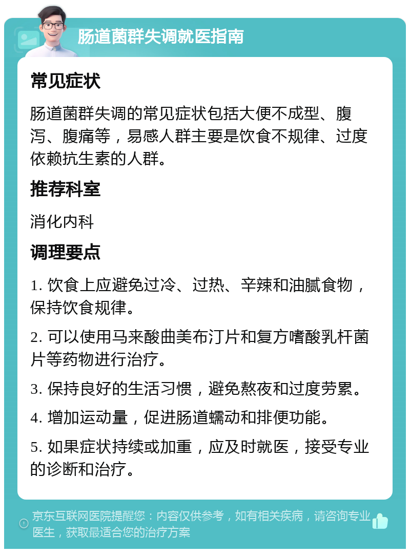 肠道菌群失调就医指南 常见症状 肠道菌群失调的常见症状包括大便不成型、腹泻、腹痛等，易感人群主要是饮食不规律、过度依赖抗生素的人群。 推荐科室 消化内科 调理要点 1. 饮食上应避免过冷、过热、辛辣和油腻食物，保持饮食规律。 2. 可以使用马来酸曲美布汀片和复方嗜酸乳杆菌片等药物进行治疗。 3. 保持良好的生活习惯，避免熬夜和过度劳累。 4. 增加运动量，促进肠道蠕动和排便功能。 5. 如果症状持续或加重，应及时就医，接受专业的诊断和治疗。