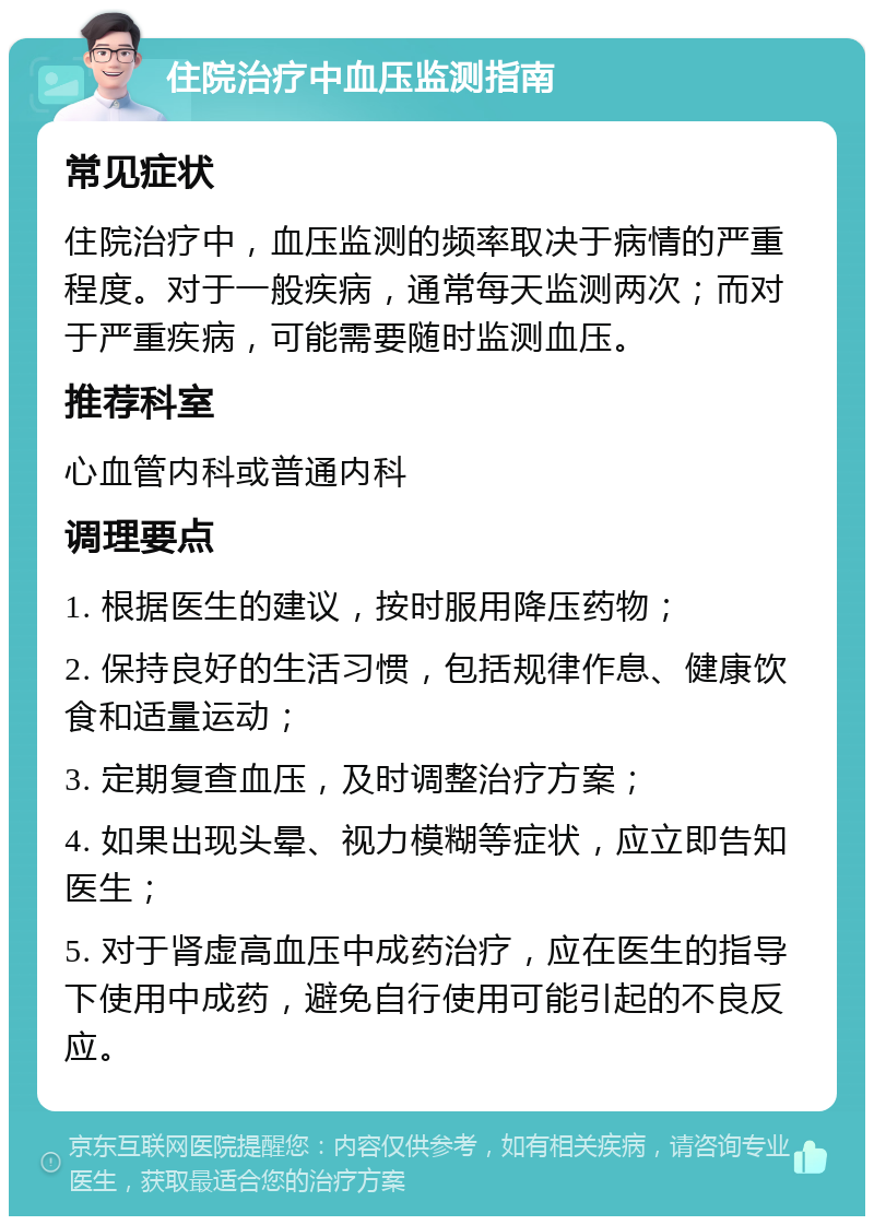 住院治疗中血压监测指南 常见症状 住院治疗中，血压监测的频率取决于病情的严重程度。对于一般疾病，通常每天监测两次；而对于严重疾病，可能需要随时监测血压。 推荐科室 心血管内科或普通内科 调理要点 1. 根据医生的建议，按时服用降压药物； 2. 保持良好的生活习惯，包括规律作息、健康饮食和适量运动； 3. 定期复查血压，及时调整治疗方案； 4. 如果出现头晕、视力模糊等症状，应立即告知医生； 5. 对于肾虚高血压中成药治疗，应在医生的指导下使用中成药，避免自行使用可能引起的不良反应。