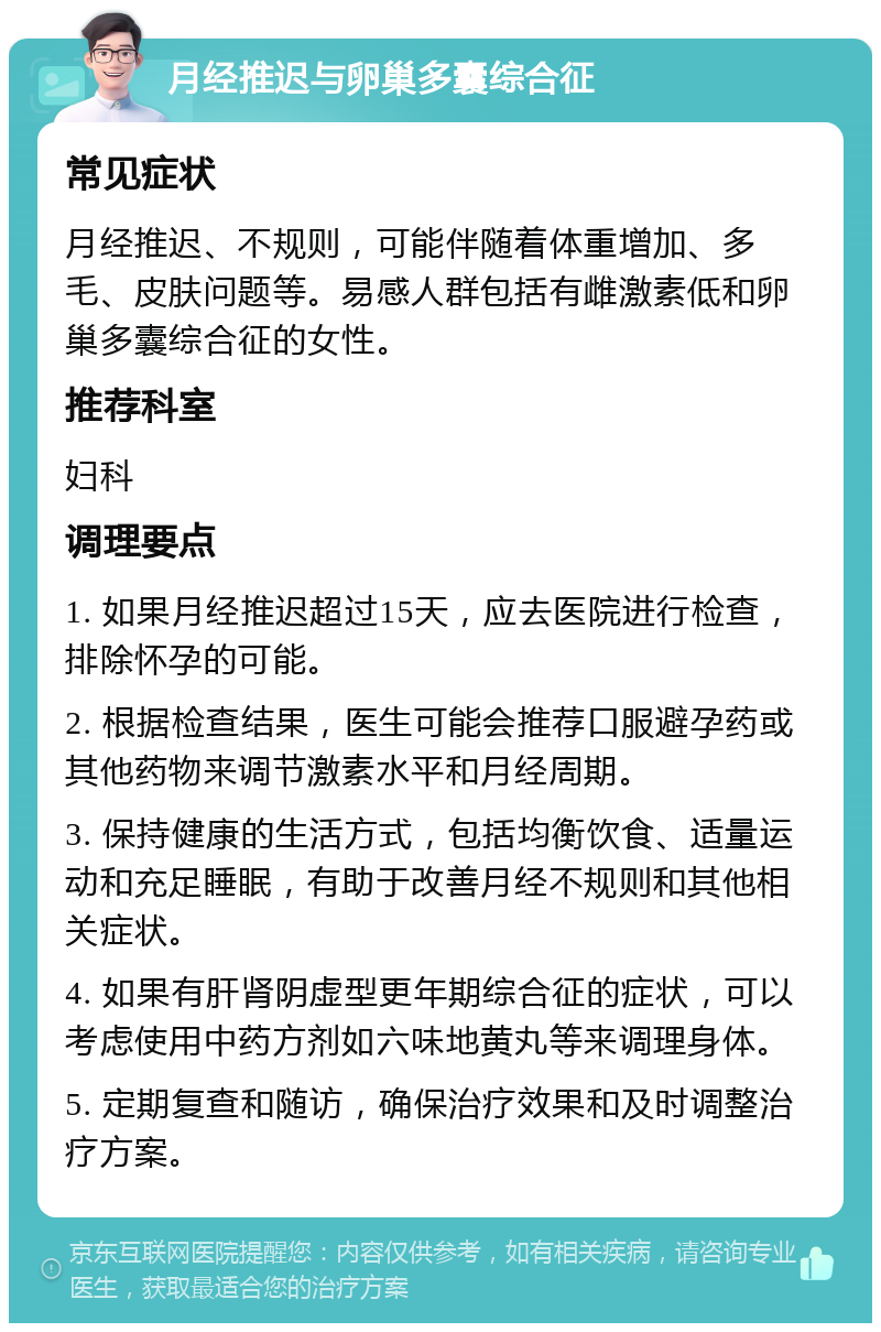 月经推迟与卵巢多囊综合征 常见症状 月经推迟、不规则，可能伴随着体重增加、多毛、皮肤问题等。易感人群包括有雌激素低和卵巢多囊综合征的女性。 推荐科室 妇科 调理要点 1. 如果月经推迟超过15天，应去医院进行检查，排除怀孕的可能。 2. 根据检查结果，医生可能会推荐口服避孕药或其他药物来调节激素水平和月经周期。 3. 保持健康的生活方式，包括均衡饮食、适量运动和充足睡眠，有助于改善月经不规则和其他相关症状。 4. 如果有肝肾阴虚型更年期综合征的症状，可以考虑使用中药方剂如六味地黄丸等来调理身体。 5. 定期复查和随访，确保治疗效果和及时调整治疗方案。