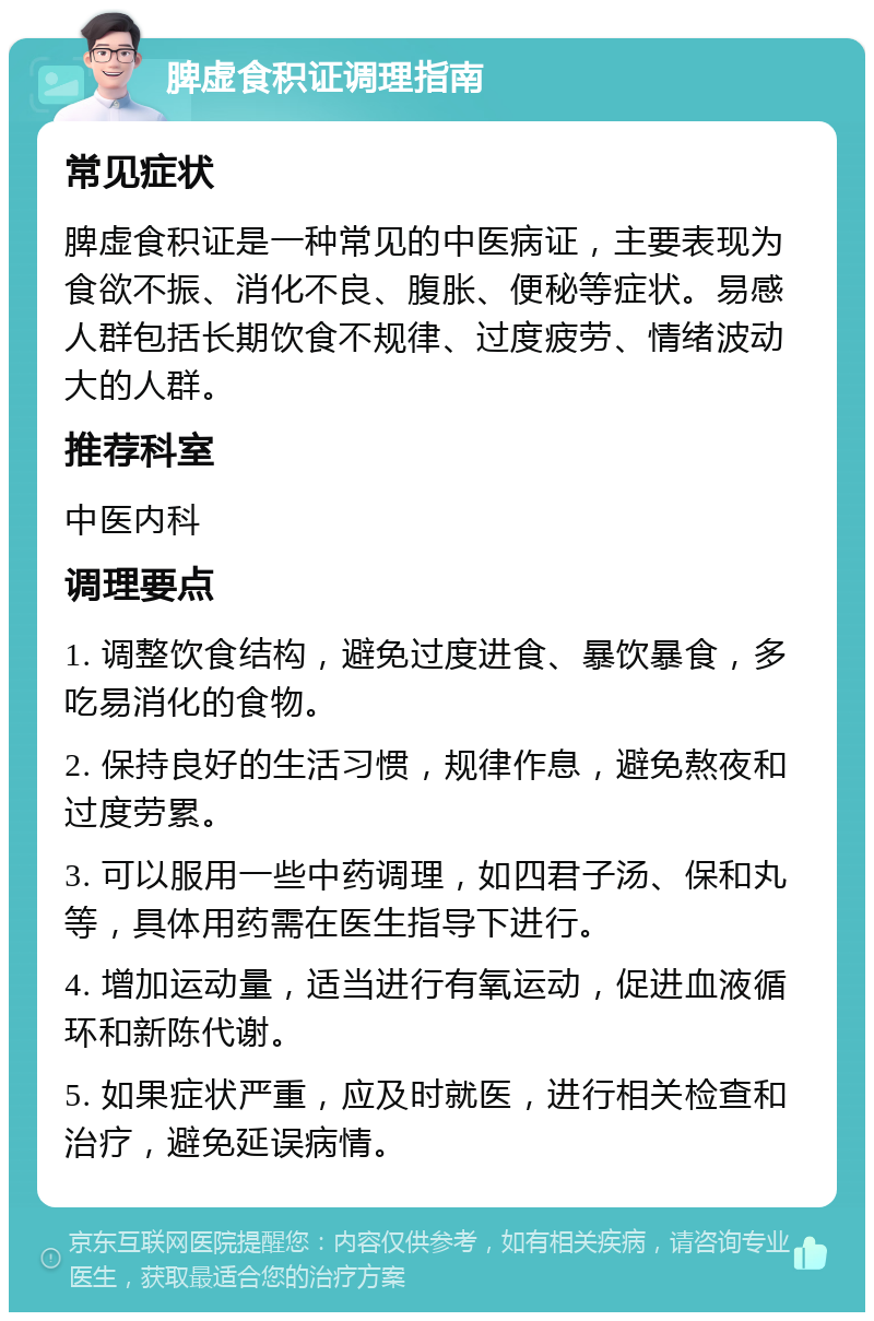 脾虚食积证调理指南 常见症状 脾虚食积证是一种常见的中医病证，主要表现为食欲不振、消化不良、腹胀、便秘等症状。易感人群包括长期饮食不规律、过度疲劳、情绪波动大的人群。 推荐科室 中医内科 调理要点 1. 调整饮食结构，避免过度进食、暴饮暴食，多吃易消化的食物。 2. 保持良好的生活习惯，规律作息，避免熬夜和过度劳累。 3. 可以服用一些中药调理，如四君子汤、保和丸等，具体用药需在医生指导下进行。 4. 增加运动量，适当进行有氧运动，促进血液循环和新陈代谢。 5. 如果症状严重，应及时就医，进行相关检查和治疗，避免延误病情。