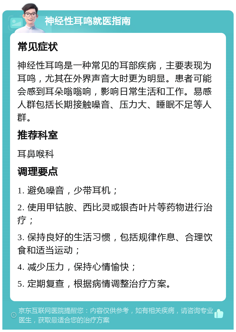 神经性耳鸣就医指南 常见症状 神经性耳鸣是一种常见的耳部疾病，主要表现为耳鸣，尤其在外界声音大时更为明显。患者可能会感到耳朵嗡嗡响，影响日常生活和工作。易感人群包括长期接触噪音、压力大、睡眠不足等人群。 推荐科室 耳鼻喉科 调理要点 1. 避免噪音，少带耳机； 2. 使用甲钴胺、西比灵或银杏叶片等药物进行治疗； 3. 保持良好的生活习惯，包括规律作息、合理饮食和适当运动； 4. 减少压力，保持心情愉快； 5. 定期复查，根据病情调整治疗方案。