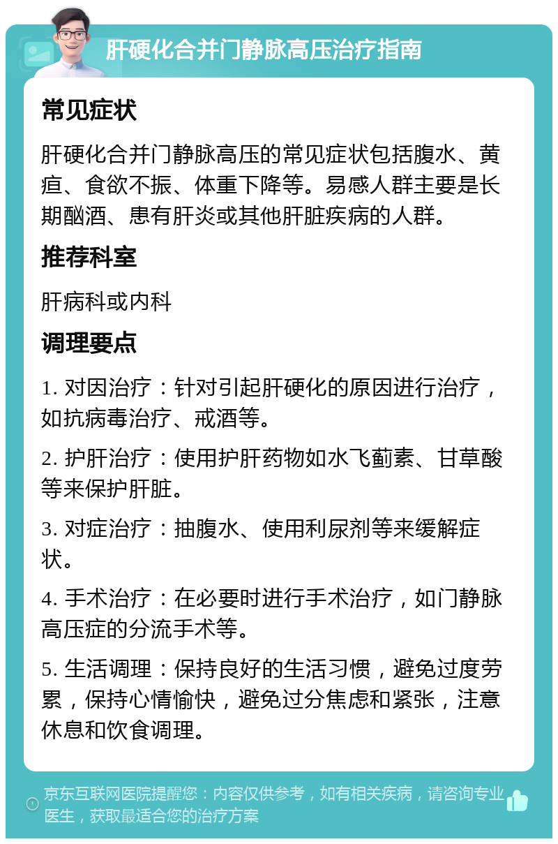 肝硬化合并门静脉高压治疗指南 常见症状 肝硬化合并门静脉高压的常见症状包括腹水、黄疸、食欲不振、体重下降等。易感人群主要是长期酗酒、患有肝炎或其他肝脏疾病的人群。 推荐科室 肝病科或内科 调理要点 1. 对因治疗：针对引起肝硬化的原因进行治疗，如抗病毒治疗、戒酒等。 2. 护肝治疗：使用护肝药物如水飞蓟素、甘草酸等来保护肝脏。 3. 对症治疗：抽腹水、使用利尿剂等来缓解症状。 4. 手术治疗：在必要时进行手术治疗，如门静脉高压症的分流手术等。 5. 生活调理：保持良好的生活习惯，避免过度劳累，保持心情愉快，避免过分焦虑和紧张，注意休息和饮食调理。