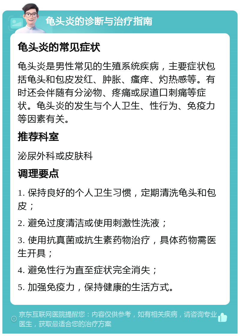 龟头炎的诊断与治疗指南 龟头炎的常见症状 龟头炎是男性常见的生殖系统疾病，主要症状包括龟头和包皮发红、肿胀、瘙痒、灼热感等。有时还会伴随有分泌物、疼痛或尿道口刺痛等症状。龟头炎的发生与个人卫生、性行为、免疫力等因素有关。 推荐科室 泌尿外科或皮肤科 调理要点 1. 保持良好的个人卫生习惯，定期清洗龟头和包皮； 2. 避免过度清洁或使用刺激性洗液； 3. 使用抗真菌或抗生素药物治疗，具体药物需医生开具； 4. 避免性行为直至症状完全消失； 5. 加强免疫力，保持健康的生活方式。