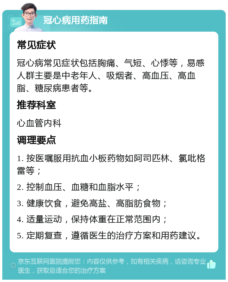 冠心病用药指南 常见症状 冠心病常见症状包括胸痛、气短、心悸等，易感人群主要是中老年人、吸烟者、高血压、高血脂、糖尿病患者等。 推荐科室 心血管内科 调理要点 1. 按医嘱服用抗血小板药物如阿司匹林、氯吡格雷等； 2. 控制血压、血糖和血脂水平； 3. 健康饮食，避免高盐、高脂肪食物； 4. 适量运动，保持体重在正常范围内； 5. 定期复查，遵循医生的治疗方案和用药建议。