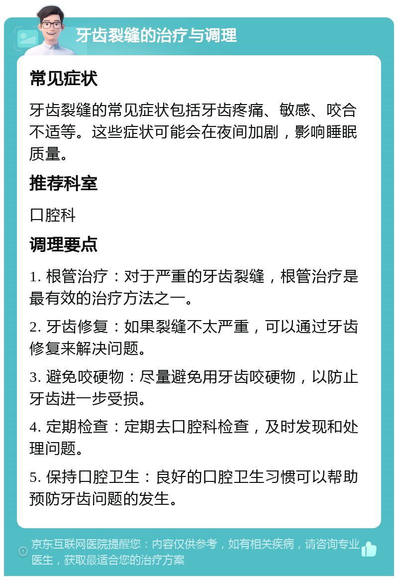 牙齿裂缝的治疗与调理 常见症状 牙齿裂缝的常见症状包括牙齿疼痛、敏感、咬合不适等。这些症状可能会在夜间加剧，影响睡眠质量。 推荐科室 口腔科 调理要点 1. 根管治疗：对于严重的牙齿裂缝，根管治疗是最有效的治疗方法之一。 2. 牙齿修复：如果裂缝不太严重，可以通过牙齿修复来解决问题。 3. 避免咬硬物：尽量避免用牙齿咬硬物，以防止牙齿进一步受损。 4. 定期检查：定期去口腔科检查，及时发现和处理问题。 5. 保持口腔卫生：良好的口腔卫生习惯可以帮助预防牙齿问题的发生。