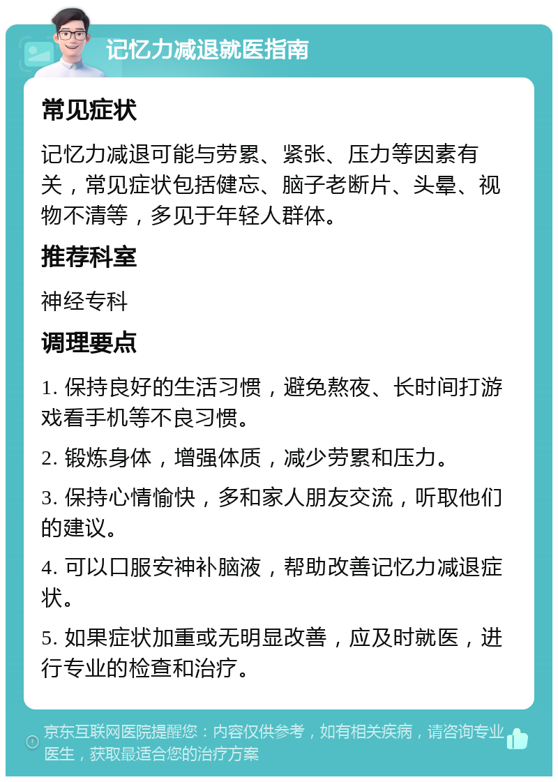 记忆力减退就医指南 常见症状 记忆力减退可能与劳累、紧张、压力等因素有关，常见症状包括健忘、脑子老断片、头晕、视物不清等，多见于年轻人群体。 推荐科室 神经专科 调理要点 1. 保持良好的生活习惯，避免熬夜、长时间打游戏看手机等不良习惯。 2. 锻炼身体，增强体质，减少劳累和压力。 3. 保持心情愉快，多和家人朋友交流，听取他们的建议。 4. 可以口服安神补脑液，帮助改善记忆力减退症状。 5. 如果症状加重或无明显改善，应及时就医，进行专业的检查和治疗。