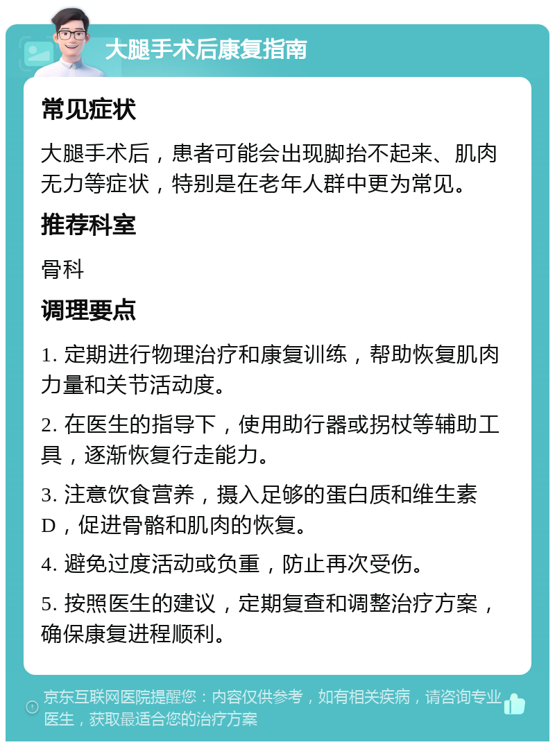 大腿手术后康复指南 常见症状 大腿手术后，患者可能会出现脚抬不起来、肌肉无力等症状，特别是在老年人群中更为常见。 推荐科室 骨科 调理要点 1. 定期进行物理治疗和康复训练，帮助恢复肌肉力量和关节活动度。 2. 在医生的指导下，使用助行器或拐杖等辅助工具，逐渐恢复行走能力。 3. 注意饮食营养，摄入足够的蛋白质和维生素D，促进骨骼和肌肉的恢复。 4. 避免过度活动或负重，防止再次受伤。 5. 按照医生的建议，定期复查和调整治疗方案，确保康复进程顺利。