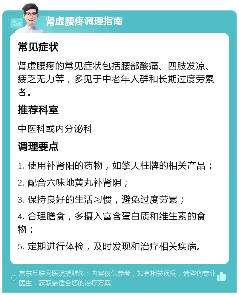 肾虚腰疼调理指南 常见症状 肾虚腰疼的常见症状包括腰部酸痛、四肢发凉、疲乏无力等，多见于中老年人群和长期过度劳累者。 推荐科室 中医科或内分泌科 调理要点 1. 使用补肾阳的药物，如擎天柱牌的相关产品； 2. 配合六味地黄丸补肾阴； 3. 保持良好的生活习惯，避免过度劳累； 4. 合理膳食，多摄入富含蛋白质和维生素的食物； 5. 定期进行体检，及时发现和治疗相关疾病。