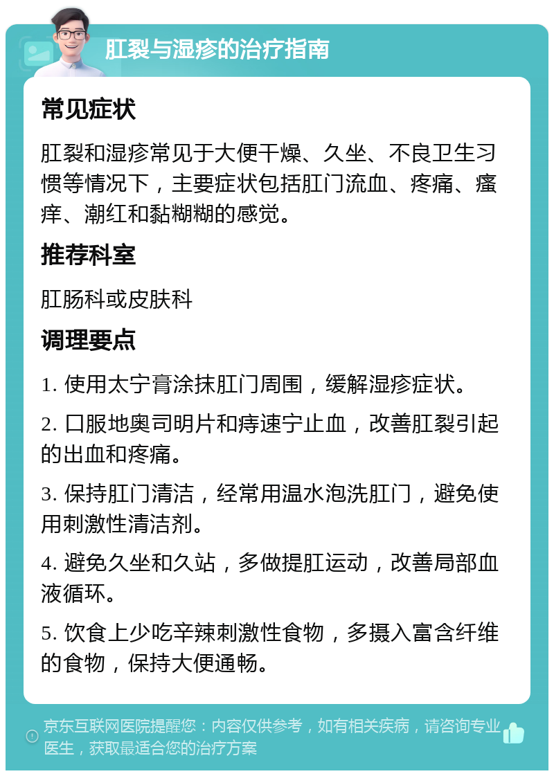 肛裂与湿疹的治疗指南 常见症状 肛裂和湿疹常见于大便干燥、久坐、不良卫生习惯等情况下，主要症状包括肛门流血、疼痛、瘙痒、潮红和黏糊糊的感觉。 推荐科室 肛肠科或皮肤科 调理要点 1. 使用太宁膏涂抹肛门周围，缓解湿疹症状。 2. 口服地奥司明片和痔速宁止血，改善肛裂引起的出血和疼痛。 3. 保持肛门清洁，经常用温水泡洗肛门，避免使用刺激性清洁剂。 4. 避免久坐和久站，多做提肛运动，改善局部血液循环。 5. 饮食上少吃辛辣刺激性食物，多摄入富含纤维的食物，保持大便通畅。