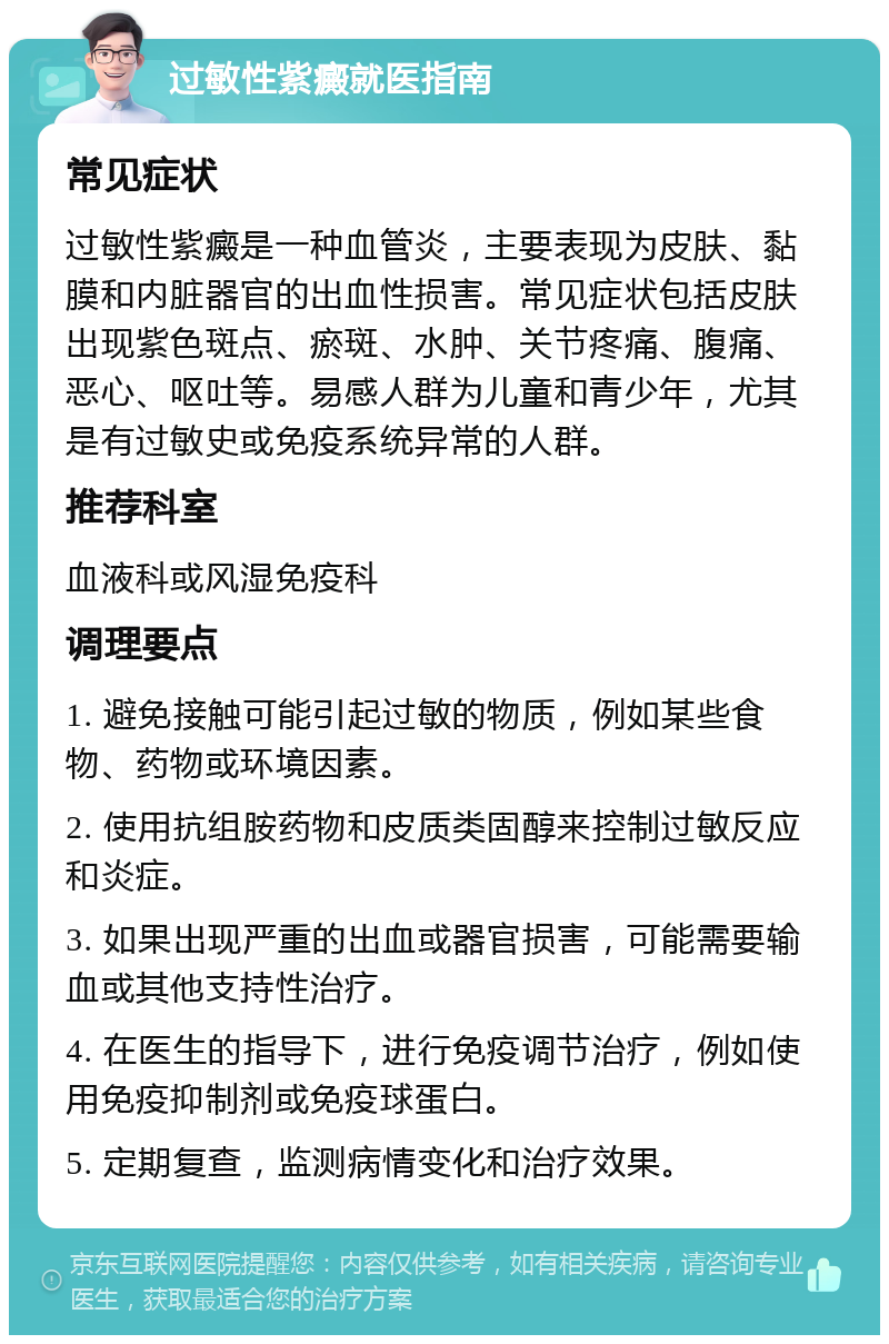 过敏性紫癜就医指南 常见症状 过敏性紫癜是一种血管炎，主要表现为皮肤、黏膜和内脏器官的出血性损害。常见症状包括皮肤出现紫色斑点、瘀斑、水肿、关节疼痛、腹痛、恶心、呕吐等。易感人群为儿童和青少年，尤其是有过敏史或免疫系统异常的人群。 推荐科室 血液科或风湿免疫科 调理要点 1. 避免接触可能引起过敏的物质，例如某些食物、药物或环境因素。 2. 使用抗组胺药物和皮质类固醇来控制过敏反应和炎症。 3. 如果出现严重的出血或器官损害，可能需要输血或其他支持性治疗。 4. 在医生的指导下，进行免疫调节治疗，例如使用免疫抑制剂或免疫球蛋白。 5. 定期复查，监测病情变化和治疗效果。